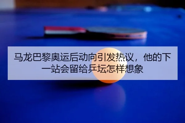 马龙巴黎奥运后动向引发热议，他的下一站会留给乒坛怎样想象