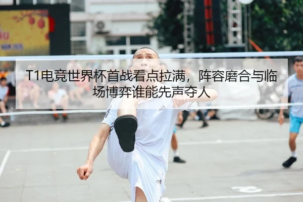 T1电竞世界杯首战看点拉满，阵容磨合与临场博弈谁能先声夺人